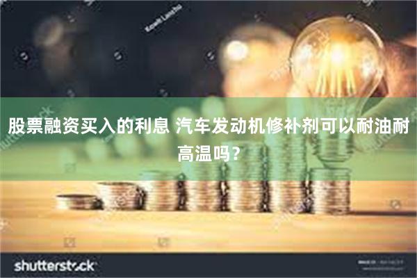 股票融资买入的利息 汽车发动机修补剂可以耐油耐高温吗？