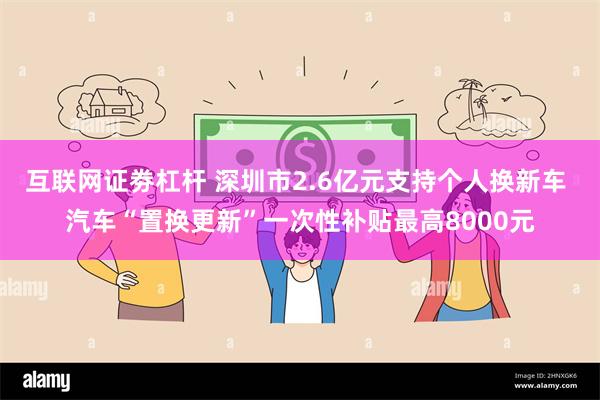 互联网证劵杠杆 深圳市2.6亿元支持个人换新车 汽车“置换更新”一次性补贴最高8000元