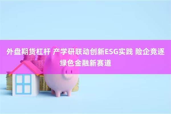 外盘期货杠杆 产学研联动创新ESG实践 险企竞逐绿色金融新赛道