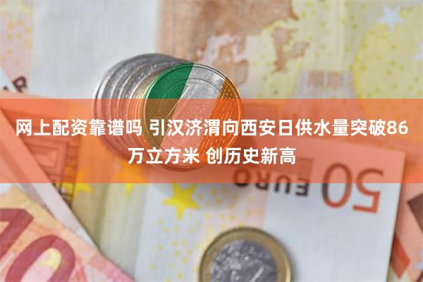 网上配资靠谱吗 引汉济渭向西安日供水量突破86万立方米 创历史新高