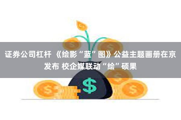 证券公司杠杆 《绘影“蓝”图》公益主题画册在京发布 校企媒联动“绘”硕果