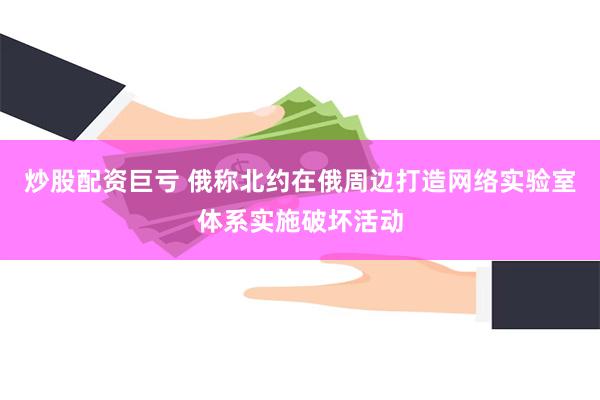 炒股配资巨亏 俄称北约在俄周边打造网络实验室体系实施破坏活动