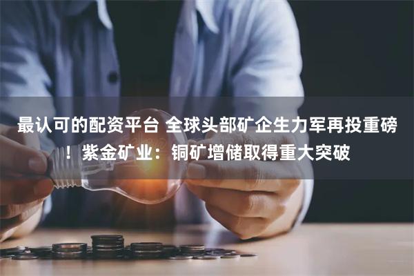 最认可的配资平台 全球头部矿企生力军再投重磅！紫金矿业：铜矿增储取得重大突破