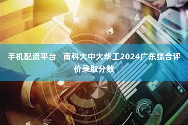 手机配资平台   南科大中大华工2024广东综合评价录取分数