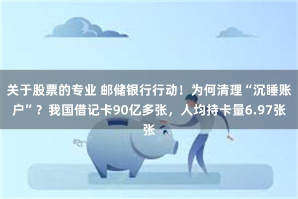 关于股票的专业 邮储银行行动！为何清理“沉睡账户”？我国借记卡90亿多张，人均持卡量6.97张