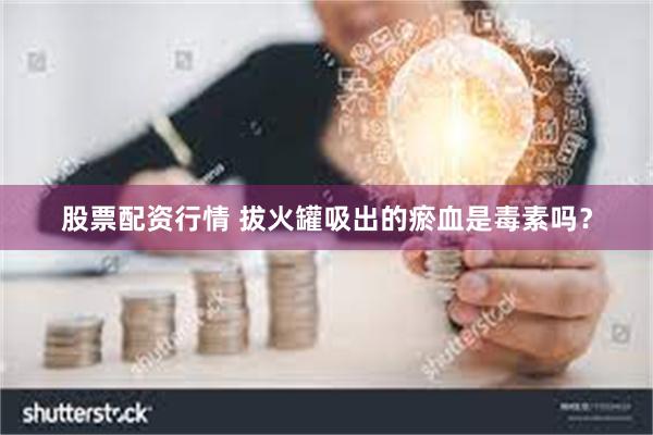 股票配资行情 拔火罐吸出的瘀血是毒素吗？