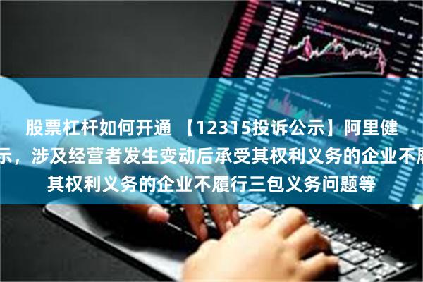 股票杠杆如何开通 【12315投诉公示】阿里健康新增20件投诉公示，涉及经营者发生变动后承受其权利义务的企业不履行三包义务问题等