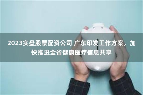 2023实盘股票配资公司 广东印发工作方案，加快推进全省健康医疗信息共享