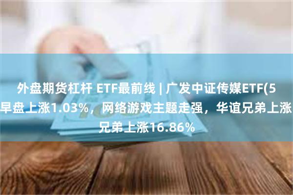 外盘期货杠杆 ETF最前线 | 广发中证传媒ETF(512980)早盘上涨1.03%，网络游戏主题走强，华谊兄弟上涨16.86%