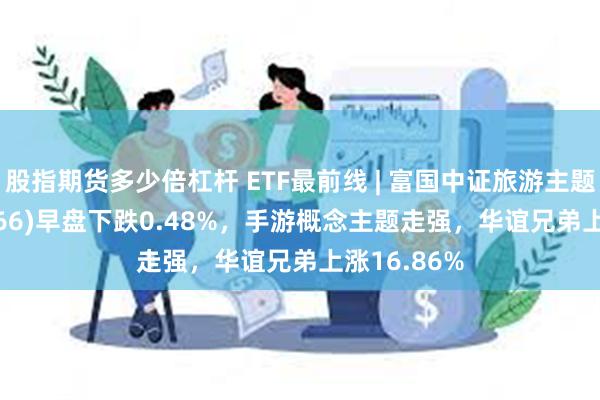 股指期货多少倍杠杆 ETF最前线 | 富国中证旅游主题ETF(159766)早盘下跌0.48%，手游概念主题走强，华谊兄弟上涨16.86%