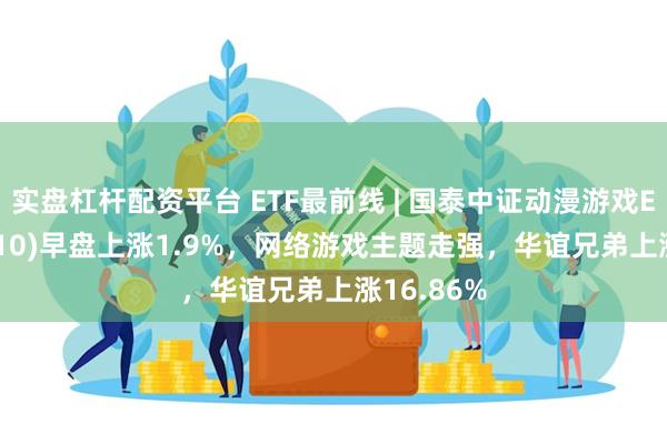 实盘杠杆配资平台 ETF最前线 | 国泰中证动漫游戏ETF(516010)早盘上涨1.9%，网络游戏主题走强，华谊兄弟上涨16.86%