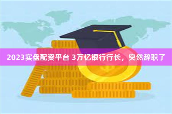 2023实盘配资平台 3万亿银行行长，突然辞职了