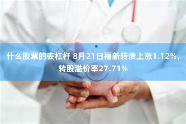 什么股票的去杠杆 8月21日福新转债上涨1.12%，转股溢价率27.71%