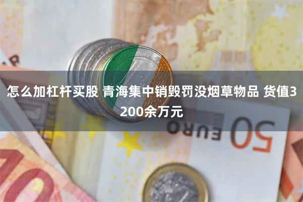 怎么加杠杆买股 青海集中销毁罚没烟草物品 货值3200余万元