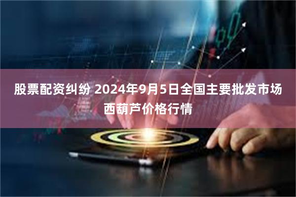 股票配资纠纷 2024年9月5日全国主要批发市场西葫芦价格行情