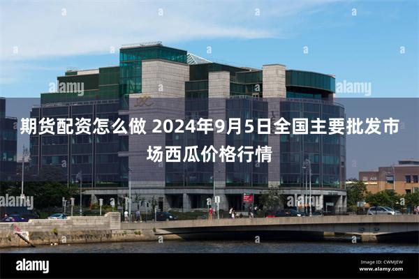 期货配资怎么做 2024年9月5日全国主要批发市场西瓜价格行情