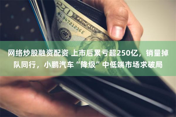 网络炒股融资配资 上市后累亏超250亿，销量掉队同行，小鹏汽车“降级”中低端市场求破局