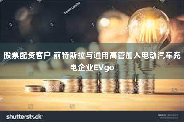 股票配资客户 前特斯拉与通用高管加入电动汽车充电企业EVgo