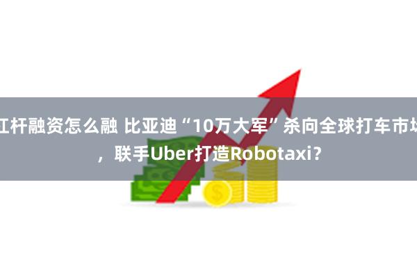 杠杆融资怎么融 比亚迪“10万大军”杀向全球打车市场，联手Uber打造Robotaxi？