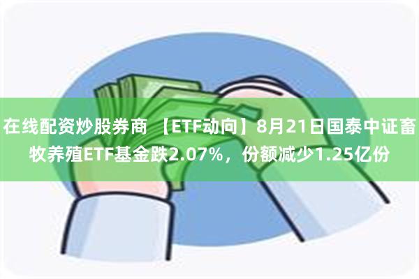 在线配资炒股券商 【ETF动向】8月21日国泰中证畜牧养殖ETF基金跌2.07%，份额减少1.25亿份