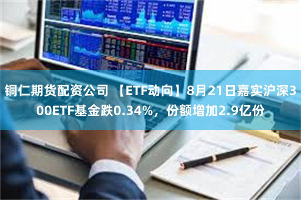 铜仁期货配资公司 【ETF动向】8月21日嘉实沪深300ETF基金跌0.34%，份额增加2.9亿份