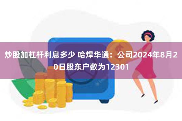 炒股加杠杆利息多少 哈焊华通：公司2024年8月20日股东户数为12301