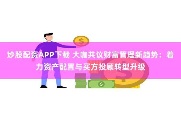 炒股配资APP下载 大咖共议财富管理新趋势：着力资产配置与买方投顾转型升级