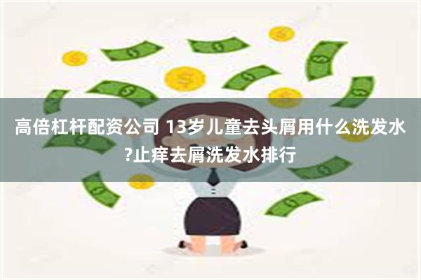 高倍杠杆配资公司 13岁儿童去头屑用什么洗发水?止痒去屑洗发水排行