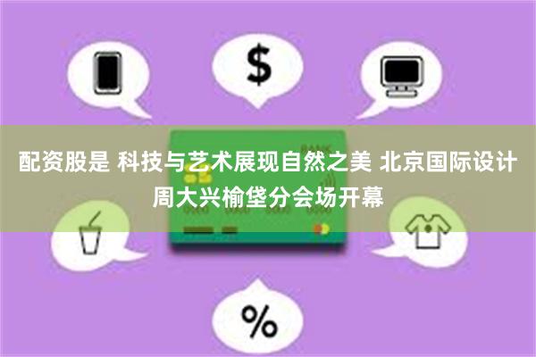 配资股是 科技与艺术展现自然之美 北京国际设计周大兴榆垡分会场开幕