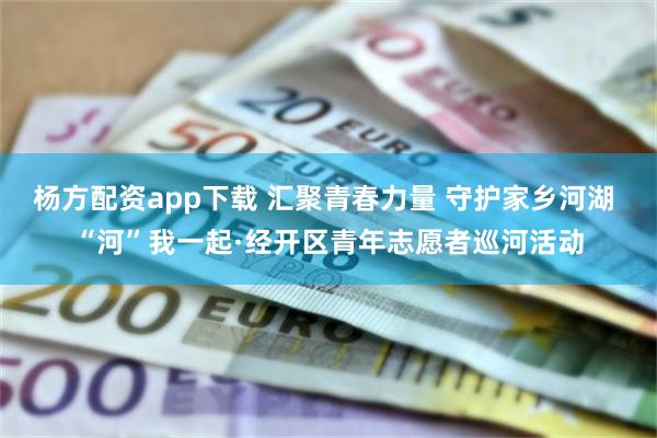 杨方配资app下载 汇聚青春力量 守护家乡河湖 “河”我一起·经开区青年志愿者巡河活动