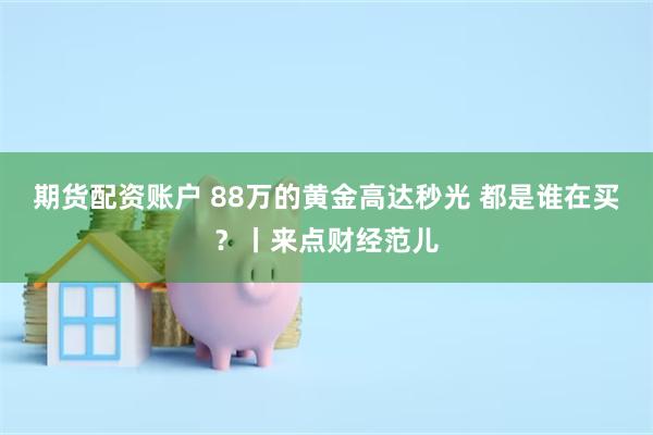 期货配资账户 88万的黄金高达秒光 都是谁在买？丨来点财经范儿