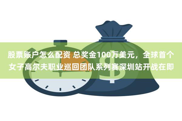 股票账户怎么配资 总奖金100万美元，全球首个女子高尔夫职业巡回团队系列赛深圳站开战在即