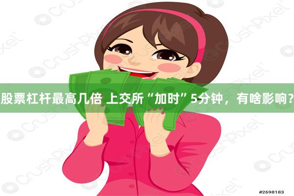 股票杠杆最高几倍 上交所“加时”5分钟，有啥影响？