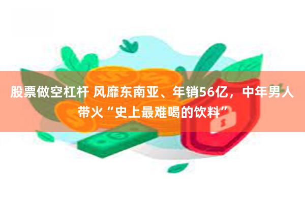 股票做空杠杆 风靡东南亚、年销56亿，中年男人带火“史上最难喝的饮料”