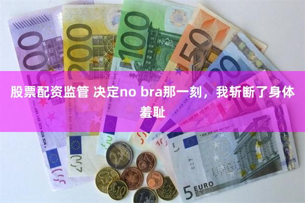 股票配资监管 决定no bra那一刻，我斩断了身体羞耻