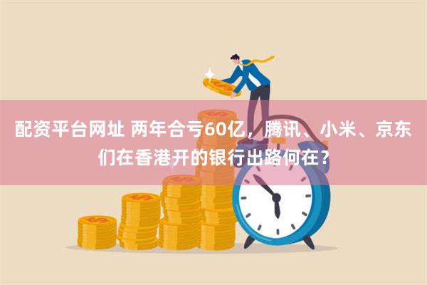 配资平台网址 两年合亏60亿，腾讯、小米、京东们在香港开的银行出路何在？