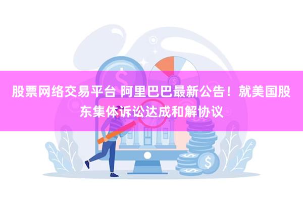 股票网络交易平台 阿里巴巴最新公告！就美国股东集体诉讼达成和解协议