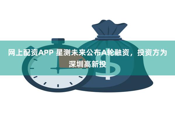 网上配资APP 星测未来公布A轮融资，投资方为深圳高新投