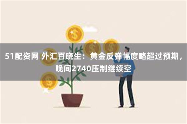 51配资网 外汇百晓生：黄金反弹幅度略超过预期，晚间2740压制继续空