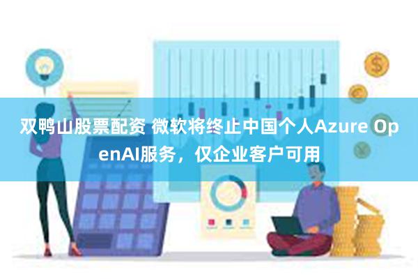 双鸭山股票配资 微软将终止中国个人Azure OpenAI服务，仅企业客户可用