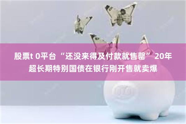 股票t 0平台 “还没来得及付款就售罄” 20年超长期特别国债在银行刚开售就卖爆