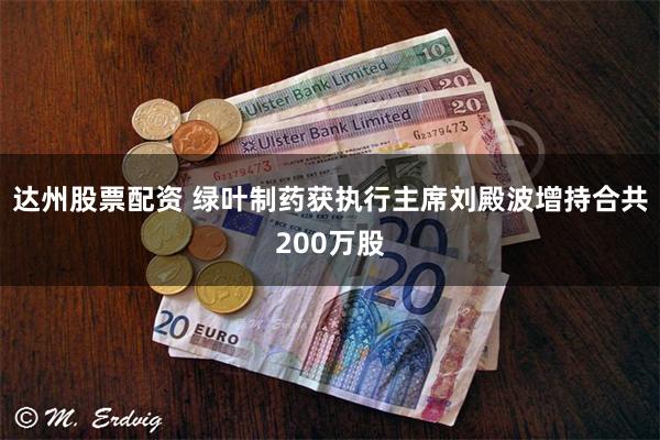 达州股票配资 绿叶制药获执行主席刘殿波增持合共200万股