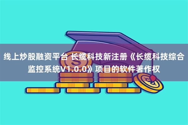 线上炒股融资平台 长缆科技新注册《长缆科技综合监控系统V1.0.0》项目的软件著作权