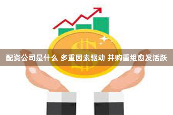 配资公司是什么 多重因素驱动 并购重组愈发活跃