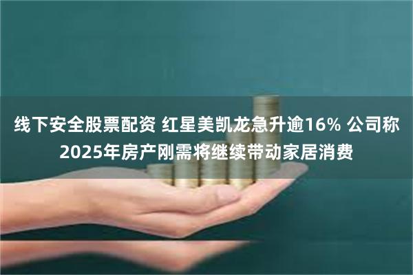 线下安全股票配资 红星美凯龙急升逾16% 公司称2025年房产刚需将继续带动家居消费