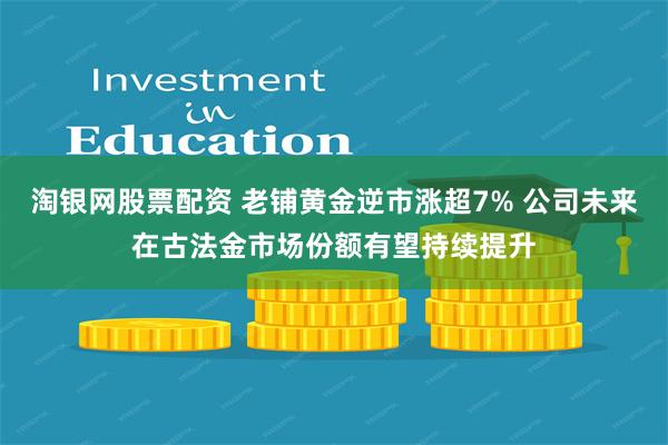 淘银网股票配资 老铺黄金逆市涨超7% 公司未来在古法金市场份额有望持续提升