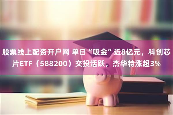 股票线上配资开户网 单日“吸金”近8亿元，科创芯片ETF（588200）交投活跃，杰华特涨超3%