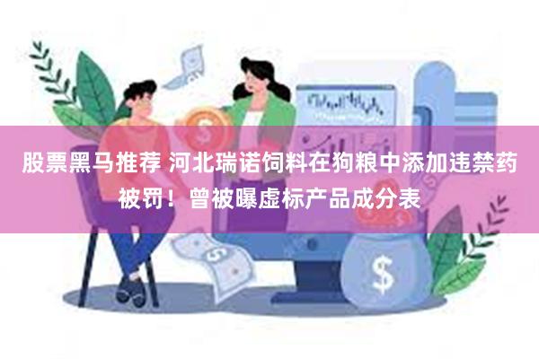 股票黑马推荐 河北瑞诺饲料在狗粮中添加违禁药被罚！曾被曝虚标产品成分表