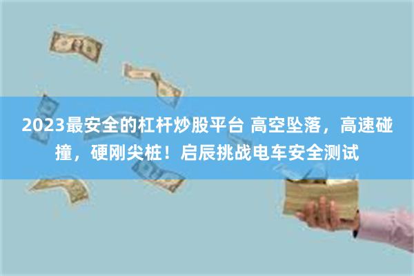 2023最安全的杠杆炒股平台 高空坠落，高速碰撞，硬刚尖桩！启辰挑战电车安全测试