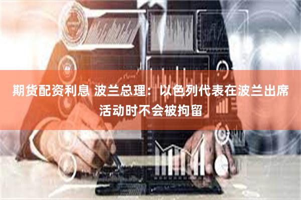 期货配资利息 波兰总理：以色列代表在波兰出席活动时不会被拘留